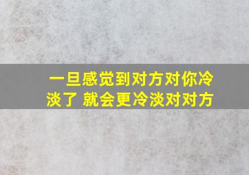 一旦感觉到对方对你冷淡了 就会更冷淡对对方